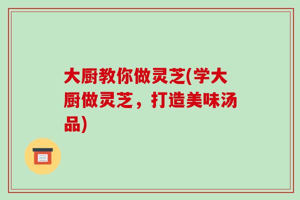 大厨教你做灵芝(学大厨做灵芝，打造美味汤品)