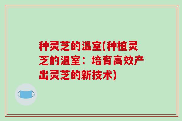 种灵芝的温室(种植灵芝的温室:培育高效产出灵芝的新技术)