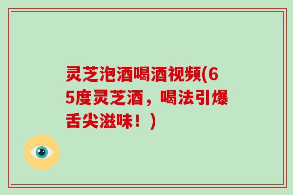 灵芝泡酒喝酒视频(65度灵芝酒，喝法引爆舌尖滋味！)