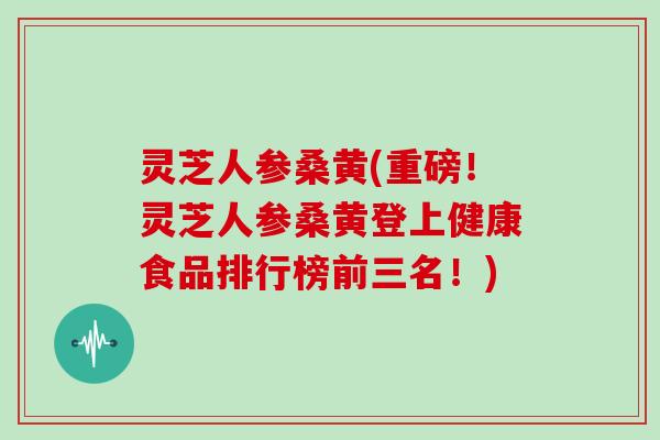 灵芝人参桑黄(重磅！灵芝人参桑黄登上健康食品排行榜前三名！)
