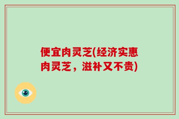 便宜肉灵芝(经济实惠肉灵芝,滋补又不贵)