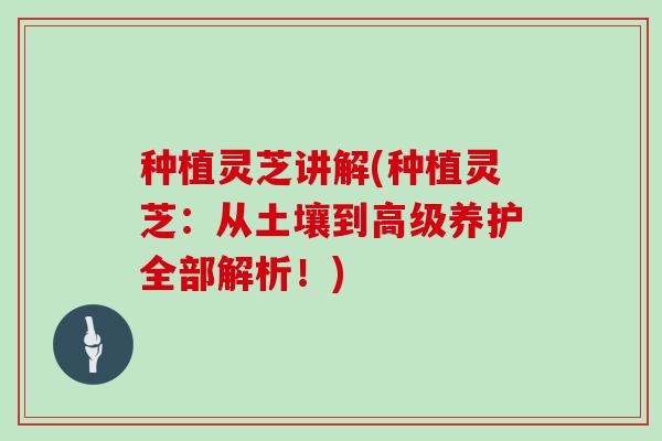 种植灵芝讲解(种植灵芝：从土壤到高级养护全部解析！)