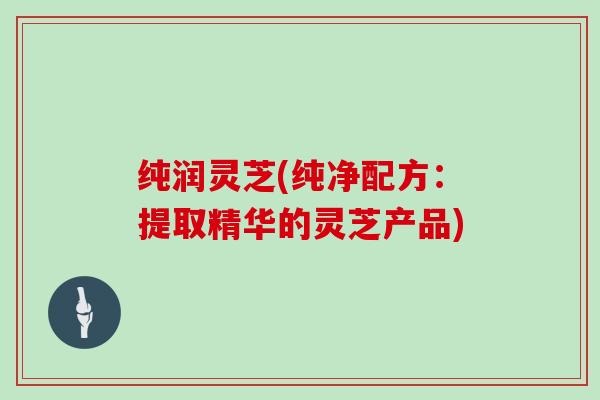 纯润灵芝(纯净配方：提取精华的灵芝产品)