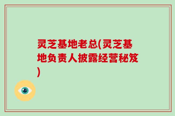 灵芝基地老总(灵芝基地负责人披露经营秘笈)