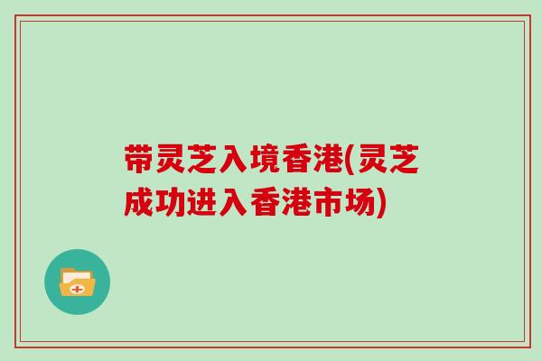 带灵芝入境香港(灵芝成功进入香港市场)