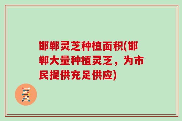 邯郸灵芝种植面积(邯郸大量种植灵芝,为市民提供充足供应)