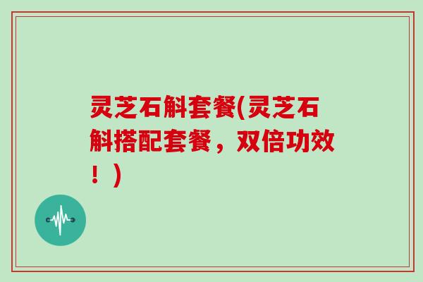 灵芝石斛套餐(灵芝石斛搭配套餐,双倍功效!)