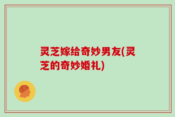 灵芝嫁给奇妙男友(灵芝的奇妙婚礼)