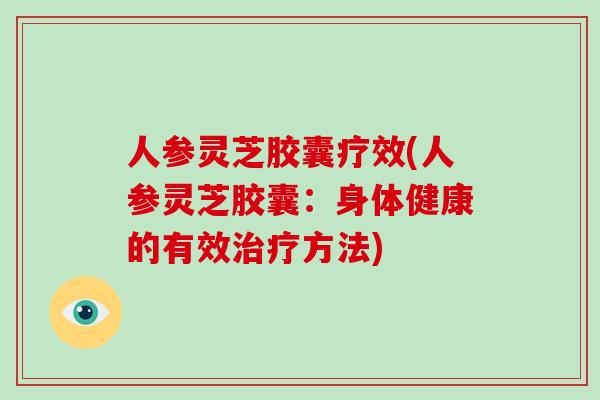 人参灵芝胶囊疗效(人参灵芝胶囊:身体健康的有效治疗方法)