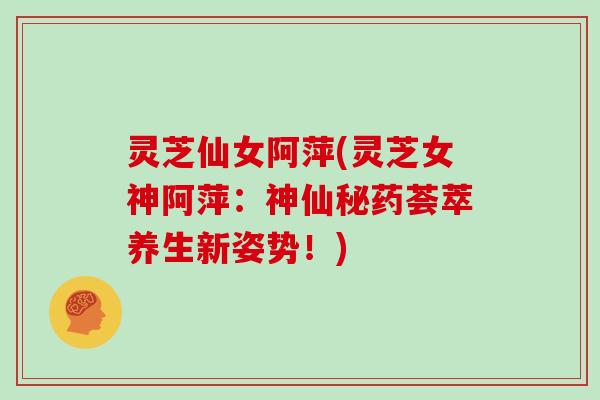 灵芝仙女阿萍(灵芝女神阿萍：神仙秘药荟萃养生新姿势！)