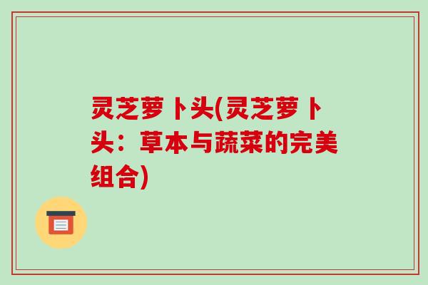 灵芝萝卜头(灵芝萝卜头:草本与蔬菜的完美组合)