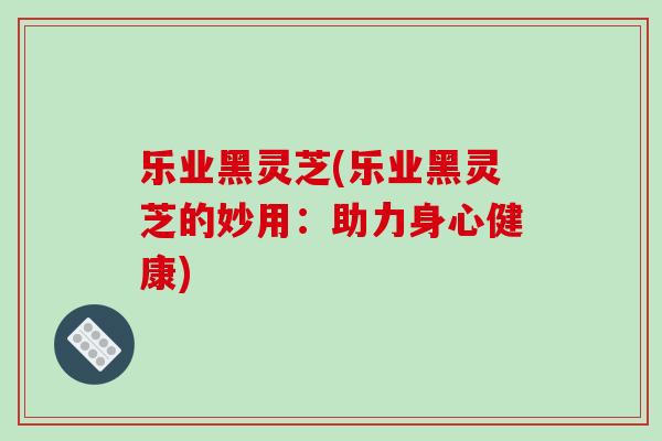 乐业黑灵芝(乐业黑灵芝的妙用:助力身心健康)