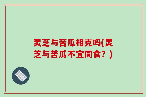 灵芝与苦瓜相克吗(灵芝与苦瓜不宜同食?)