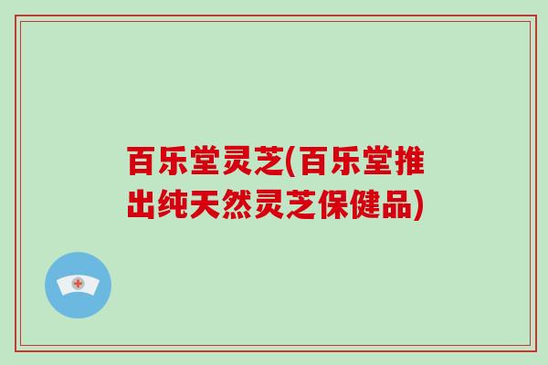 百乐堂灵芝(百乐堂推出纯天然灵芝保健品)