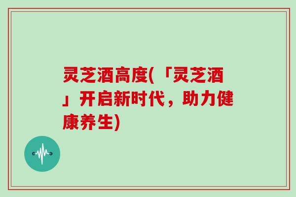 灵芝酒高度(「灵芝酒」开启新时代,助力健康养生)