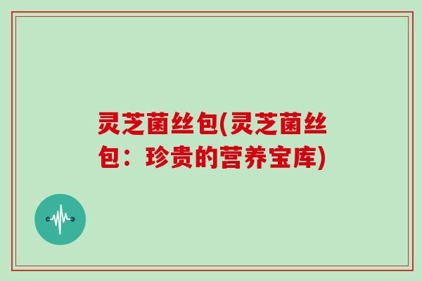 灵芝菌丝包(灵芝菌丝包：珍贵的营养宝库)