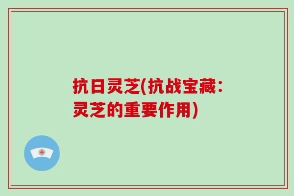 抗日灵芝(抗战宝藏:灵芝的重要作用)