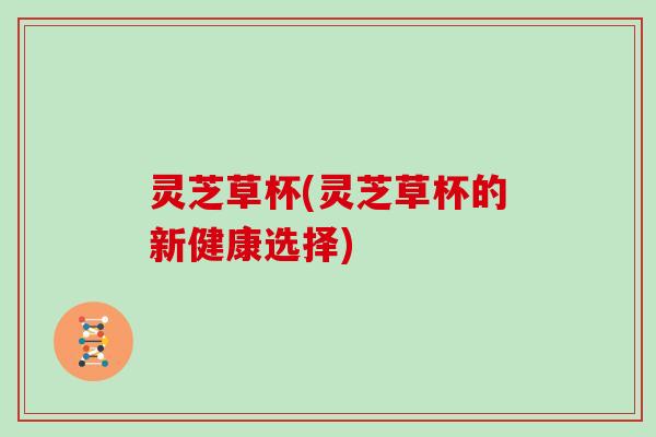 灵芝草杯(灵芝草杯的新健康选择)