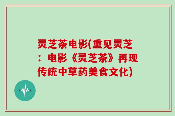 灵芝茶电影(重见灵芝：电影《灵芝茶》再现传统中草药美食文化)