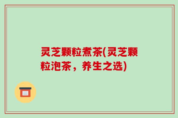 灵芝颗粒煮茶(灵芝颗粒泡茶,养生之选)