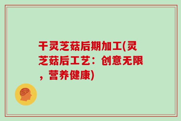 干灵芝菇后期加工(灵芝菇后工艺:创意无限,营养健康)