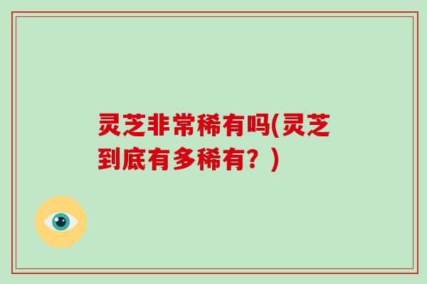 灵芝非常稀有吗(灵芝到底有多稀有？)