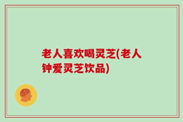 老人喜欢喝灵芝(老人钟爱灵芝饮品)