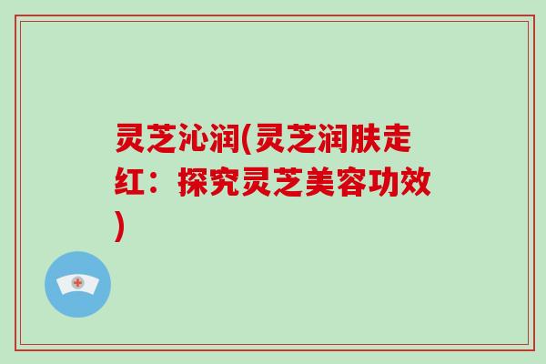 灵芝沁润(灵芝润肤走红:探究灵芝美容功效)