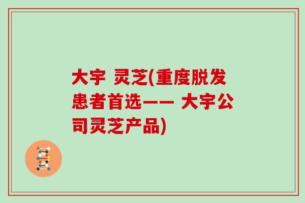 大宇 灵芝(重度脱发患者首选—— 大宇公司灵芝产品)