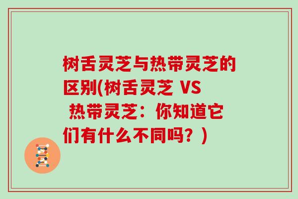 树舌灵芝与热带灵芝的区别(树舌灵芝 VS 热带灵芝:你知道它们有什么不同吗?)