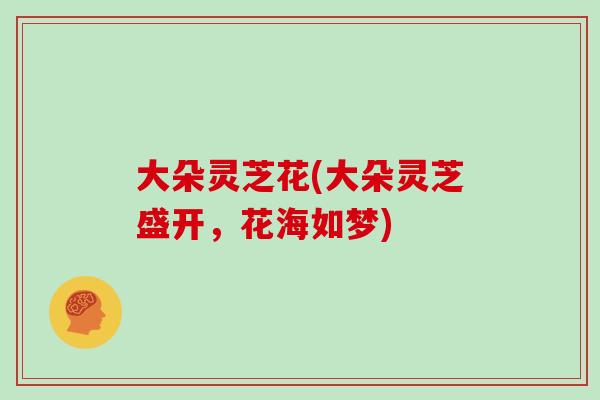 大朵灵芝花(大朵灵芝盛开,花海如梦)