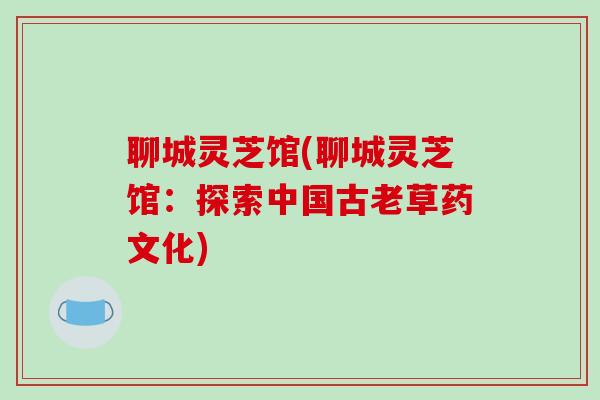 聊城灵芝馆(聊城灵芝馆:探索中国古老草药文化)