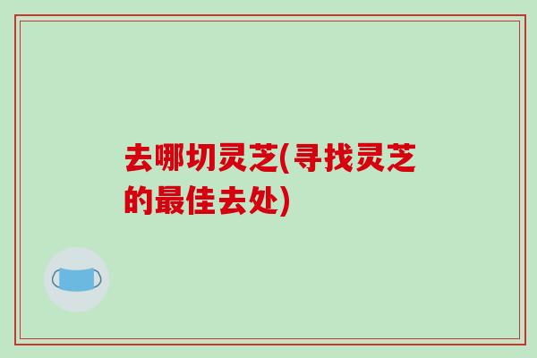 去哪切灵芝(寻找灵芝的最佳去处)