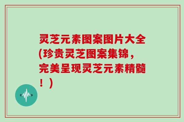 灵芝元素图案图片大全(珍贵灵芝图案集锦，完美呈现灵芝元素精髓！)