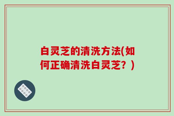 白灵芝的清洗方法(如何正确清洗白灵芝？)