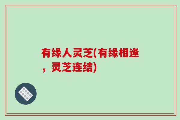 有缘人灵芝(有缘相逢,灵芝连结)