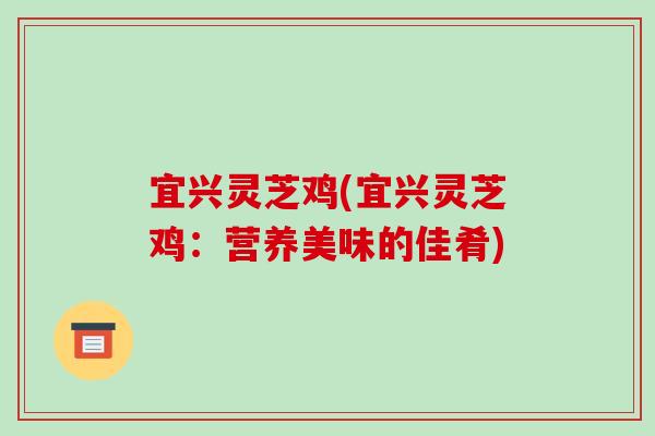 宜兴灵芝鸡(宜兴灵芝鸡：营养美味的佳肴)