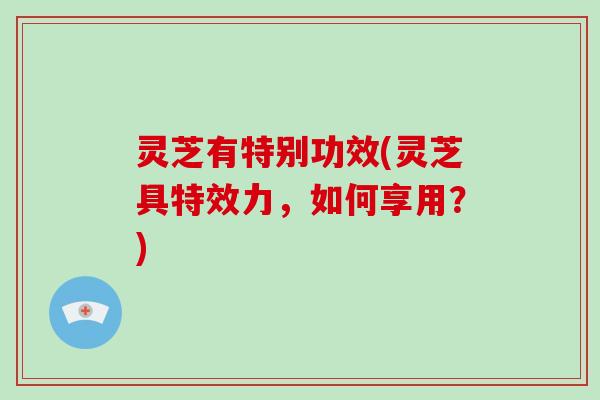 灵芝有特别功效(灵芝具特效力,如何享用?)