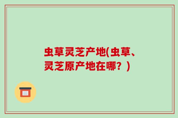 虫草灵芝产地(虫草、灵芝原产地在哪?)