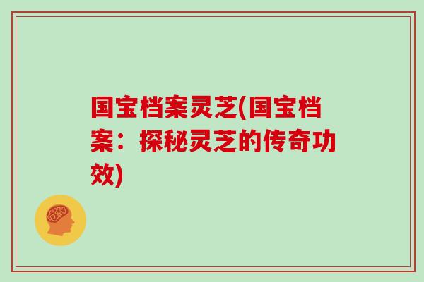 国宝档案灵芝(国宝档案:探秘灵芝的传奇功效)