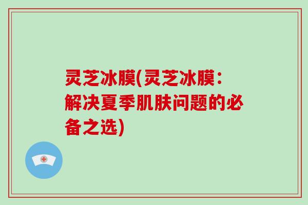 灵芝冰膜(灵芝冰膜：解决夏季肌肤问题的必备之选)