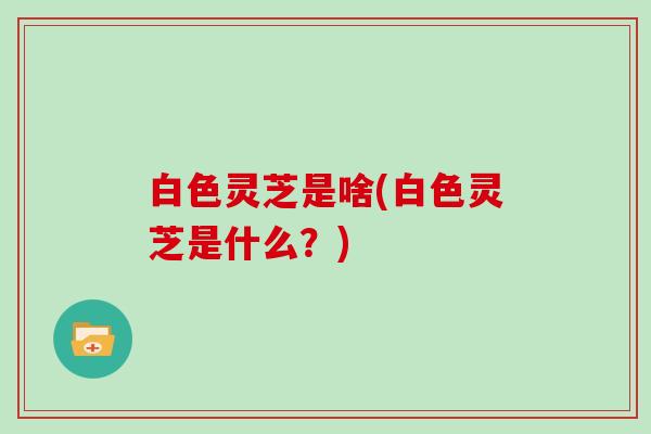 白色灵芝是啥(白色灵芝是什么?)