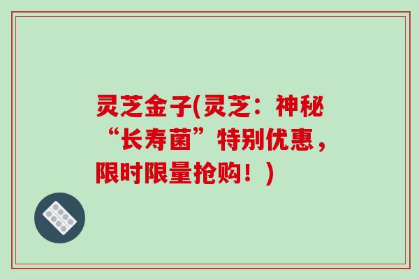 灵芝金子(灵芝：神秘“长寿菌”特别优惠，限时限量抢购！)