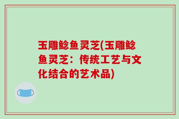 玉雕鲶鱼灵芝(玉雕鲶鱼灵芝:传统工艺与文化结合的艺术品)