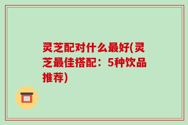 灵芝配对什么最好(灵芝最佳搭配:5种饮品推荐)