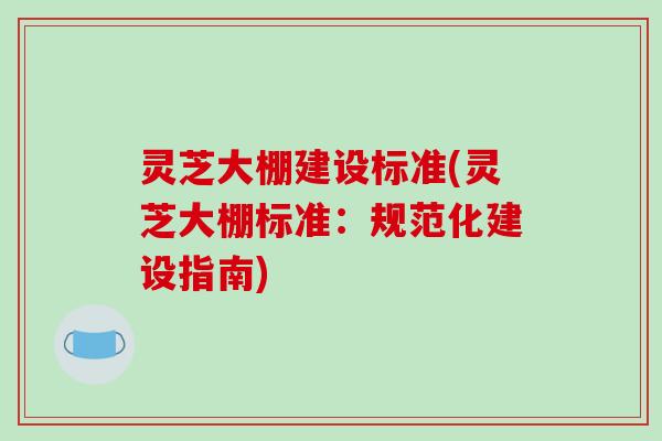 灵芝大棚建设标准(灵芝大棚标准:规范化建设指南)