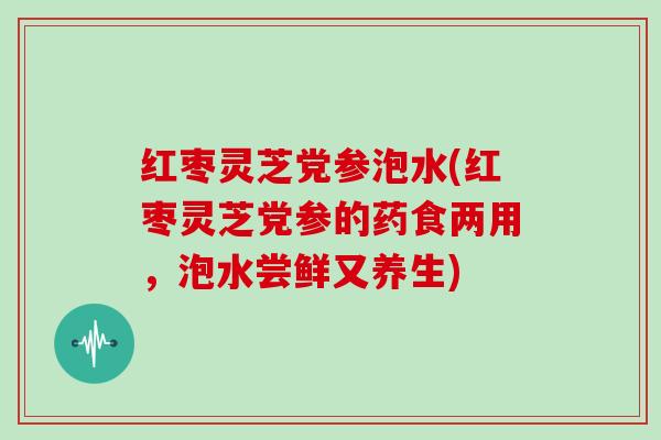 红枣灵芝党参泡水(红枣灵芝党参的药食两用，泡水尝鲜又养生)