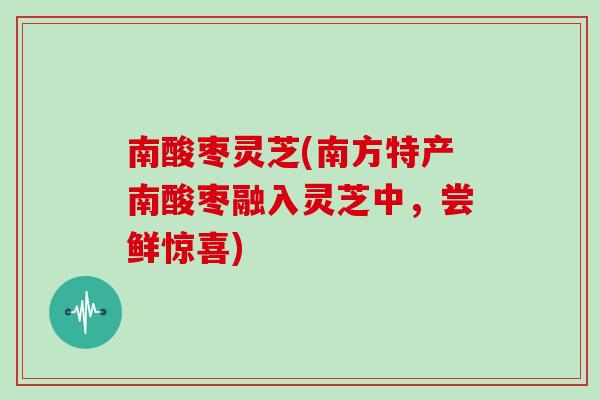 南酸枣灵芝(南方特产南酸枣融入灵芝中,尝鲜惊喜)