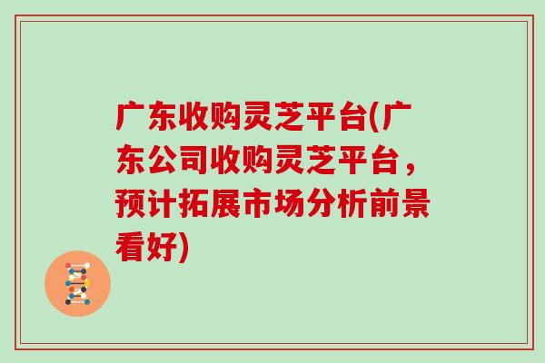 广东收购灵芝平台(广东公司收购灵芝平台,预计拓展市场分析前景看好)