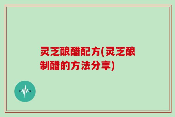 灵芝酿醋配方(灵芝酿制醋的方法分享)